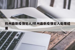 杭州最新疫情犯人/杭州最新疫情犯人处理结果