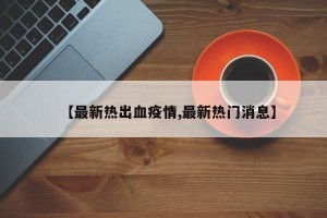【最新热出血疫情,最新热门消息】