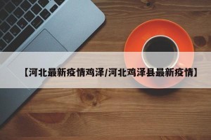 【河北最新疫情鸡泽/河北鸡泽县最新疫情】