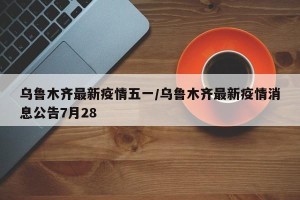 乌鲁木齐最新疫情五一/乌鲁木齐最新疫情消息公告7月28