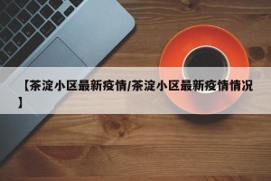 【茶淀小区最新疫情/茶淀小区最新疫情情况】