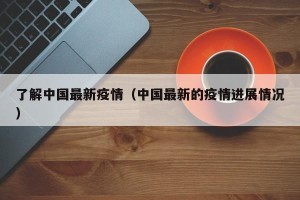 了解中国最新疫情（中国最新的疫情进展情况）