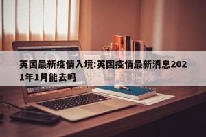 英国最新疫情入境:英国疫情最新消息2021年1月能去吗