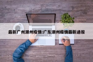 最新广州潮州疫情:广东潮州疫情最新通报