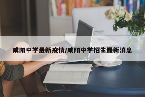 咸阳中学最新疫情/咸阳中学招生最新消息