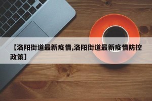 【洛阳街道最新疫情,洛阳街道最新疫情防控政策】
