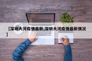 【深圳大河疫情最新,深圳大河疫情最新情况】