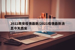2022西安疫情最新/2021疫情最新消息今天西安