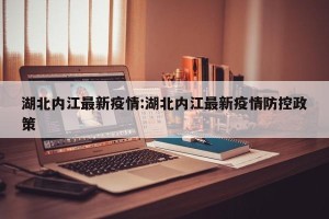 湖北内江最新疫情:湖北内江最新疫情防控政策