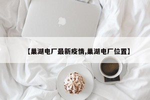 【巢湖电厂最新疫情,巢湖电厂位置】