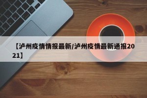 【泸州疫情情报最新/泸州疫情最新通报2021】