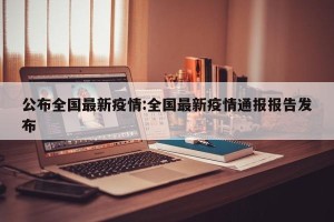 公布全国最新疫情:全国最新疫情通报报告发布