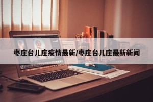 枣庄台儿庄疫情最新/枣庄台儿庄最新新闻