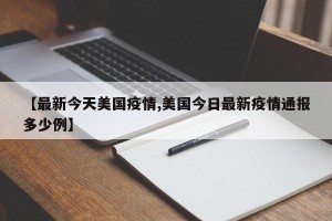 【最新今天美国疫情,美国今日最新疫情通报多少例】