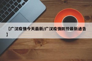 【广汉疫情今天最新/广汉疫情防控最新通告】