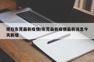 现在东莞最新疫情/东莞最新疫情最新消息今天新增