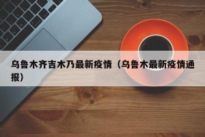乌鲁木齐吉木乃最新疫情（乌鲁木最新疫情通报）