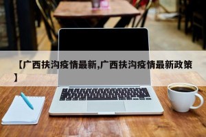 【广西扶沟疫情最新,广西扶沟疫情最新政策】