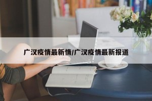 广汉疫情最新情/广汉疫情最新报道