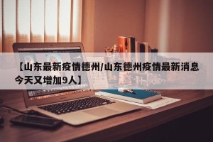 【山东最新疫情德州/山东德州疫情最新消息今天又增加9人】