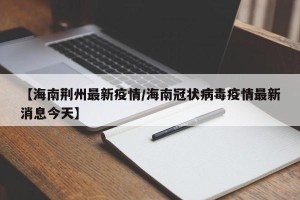 【海南荆州最新疫情/海南冠状病毒疫情最新消息今天】