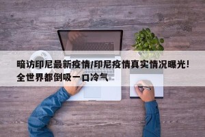暗访印尼最新疫情/印尼疫情真实情况曝光!全世界都倒吸一口冷气