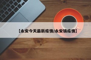 【永安今天最新疫情/永安镇疫情】