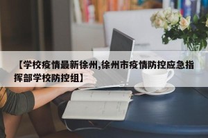 【学校疫情最新徐州,徐州市疫情防控应急指挥部学校防控组】