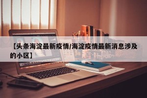 【头条海淀最新疫情/海淀疫情最新消息涉及的小区】