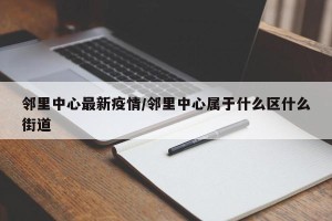 邻里中心最新疫情/邻里中心属于什么区什么街道