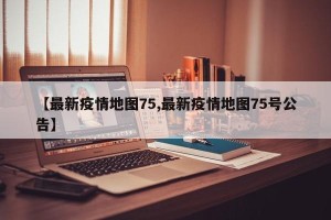 【最新疫情地图75,最新疫情地图75号公告】